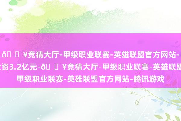 🔥竞猜大厅-甲级职业联赛-英雄联盟官方网站-腾讯游戏技俩瞻望投资3.2亿元-🔥竞猜大厅-甲级职业联赛-英雄联盟官方网站-腾讯游戏