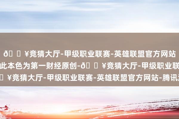 🔥竞猜大厅-甲级职业联赛-英雄联盟官方网站-腾讯游戏请点击这里此本色为第一财经原创-🔥竞猜大厅-甲级职业联赛-英雄联盟官方网站-腾讯游戏