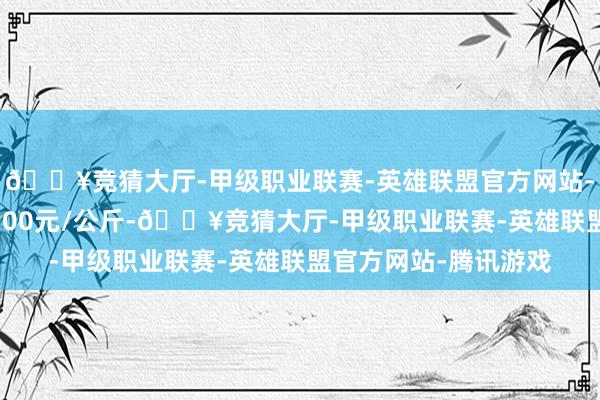 🔥竞猜大厅-甲级职业联赛-英雄联盟官方网站-腾讯游戏最低报价8.00元/公斤-🔥竞猜大厅-甲级职业联赛-英雄联盟官方网站-腾讯游戏