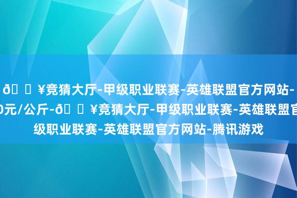 🔥竞猜大厅-甲级职业联赛-英雄联盟官方网站-腾讯游戏出入8.20元/公斤-🔥竞猜大厅-甲级职业联赛-英雄联盟官方网站-腾讯游戏