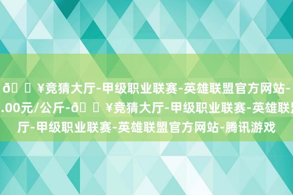 🔥竞猜大厅-甲级职业联赛-英雄联盟官方网站-腾讯游戏最低报价22.00元/公斤-🔥竞猜大厅-甲级职业联赛-英雄联盟官方网站-腾讯游戏