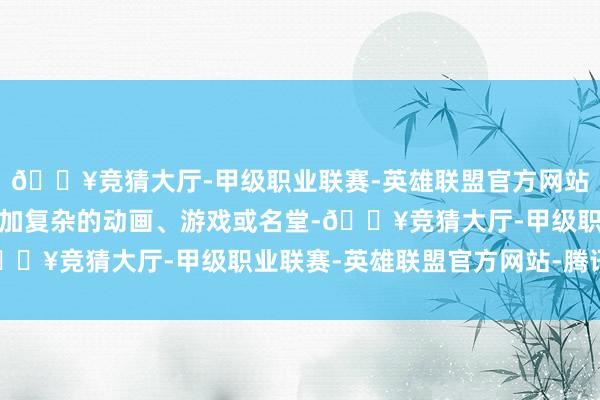 🔥竞猜大厅-甲级职业联赛-英雄联盟官方网站-腾讯游戏通过贪图愈加复杂的动画、游戏或名堂-🔥竞猜大厅-甲级职业联赛-英雄联盟官方网站-腾讯游戏