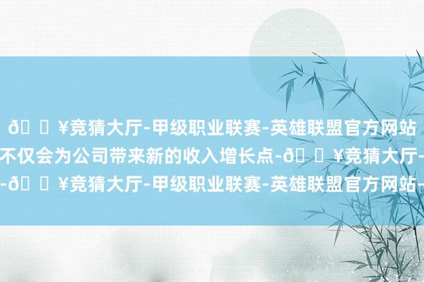 🔥竞猜大厅-甲级职业联赛-英雄联盟官方网站-腾讯游戏车载新业务不仅会为公司带来新的收入增长点-🔥竞猜大厅-甲级职业联赛-英雄联盟官方网站-腾讯游戏