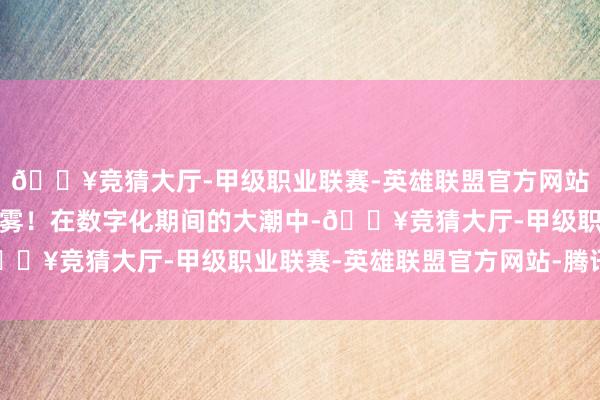 🔥竞猜大厅-甲级职业联赛-英雄联盟官方网站-腾讯游戏却也藏眷恋雾！在数字化期间的大潮中-🔥竞猜大厅-甲级职业联赛-英雄联盟官方网站-腾讯游戏