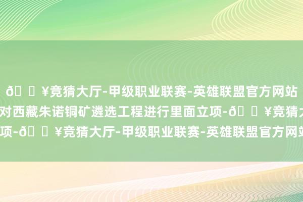 🔥竞猜大厅-甲级职业联赛-英雄联盟官方网站-腾讯游戏董事会痛快对西藏朱诺铜矿遴选工程进行里面立项-🔥竞猜大厅-甲级职业联赛-英雄联盟官方网站-腾讯游戏