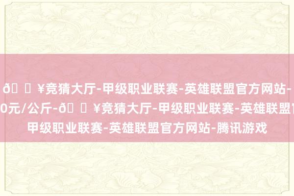 🔥竞猜大厅-甲级职业联赛-英雄联盟官方网站-腾讯游戏出入11.80元/公斤-🔥竞猜大厅-甲级职业联赛-英雄联盟官方网站-腾讯游戏