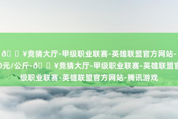 🔥竞猜大厅-甲级职业联赛-英雄联盟官方网站-腾讯游戏收支8.00元/公斤-🔥竞猜大厅-甲级职业联赛-英雄联盟官方网站-腾讯游戏