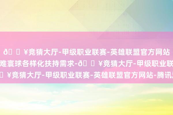 🔥竞猜大厅-甲级职业联赛-英雄联盟官方网站-腾讯游戏更好自傲困难寰球各样化扶持需求-🔥竞猜大厅-甲级职业联赛-英雄联盟官方网站-腾讯游戏