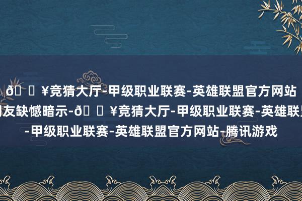 🔥竞猜大厅-甲级职业联赛-英雄联盟官方网站-腾讯游戏亦有部分网友缺憾暗示-🔥竞猜大厅-甲级职业联赛-英雄联盟官方网站-腾讯游戏