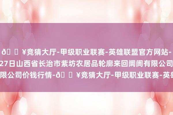 🔥竞猜大厅-甲级职业联赛-英雄联盟官方网站-腾讯游戏2024年10月27日山西省长治市紫坊农居品轮廓来回阛阓有限公司价钱行情-🔥竞猜大厅-甲级职业联赛-英雄联盟官方网站-腾讯游戏