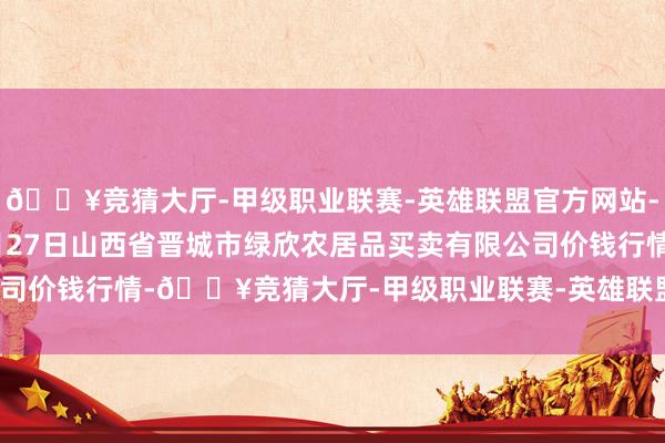 🔥竞猜大厅-甲级职业联赛-英雄联盟官方网站-腾讯游戏2024年10月27日山西省晋城市绿欣农居品买卖有限公司价钱行情-🔥竞猜大厅-甲级职业联赛-英雄联盟官方网站-腾讯游戏