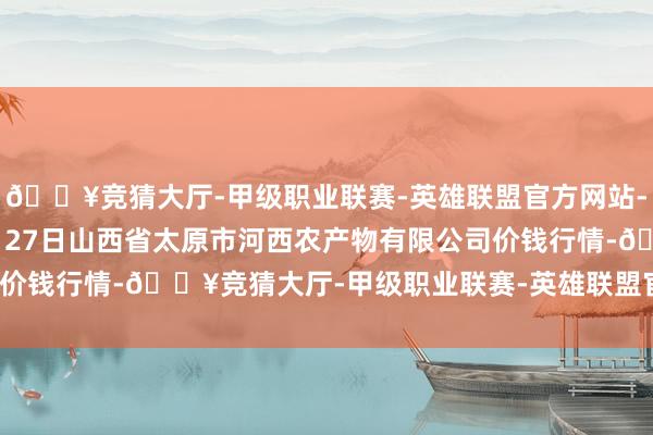 🔥竞猜大厅-甲级职业联赛-英雄联盟官方网站-腾讯游戏2024年10月27日山西省太原市河西农产物有限公司价钱行情-🔥竞猜大厅-甲级职业联赛-英雄联盟官方网站-腾讯游戏