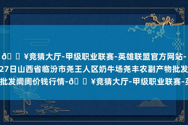 🔥竞猜大厅-甲级职业联赛-英雄联盟官方网站-腾讯游戏2024年10月27日山西省临汾市尧王人区奶牛场尧丰农副产物批发阛阓价钱行情-🔥竞猜大厅-甲级职业联赛-英雄联盟官方网站-腾讯游戏