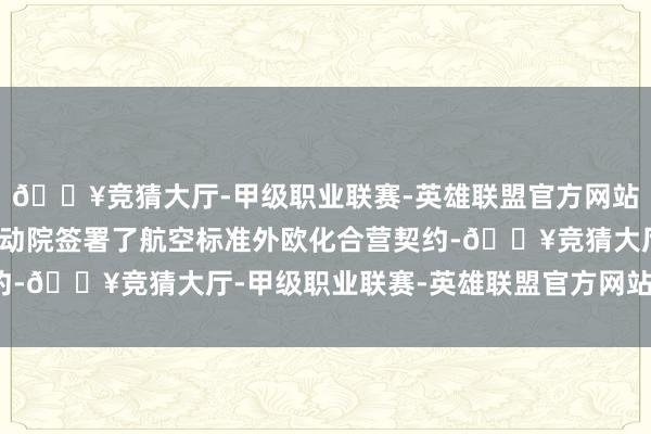 🔥竞猜大厅-甲级职业联赛-英雄联盟官方网站-腾讯游戏详尽所与气动院签署了航空标准外欧化合营契约-🔥竞猜大厅-甲级职业联赛-英雄联盟官方网站-腾讯游戏