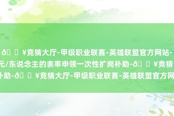 🔥竞猜大厅-甲级职业联赛-英雄联盟官方网站-腾讯游戏可按照1500元/东说念主的表率申领一次性扩岗补助-🔥竞猜大厅-甲级职业联赛-英雄联盟官方网站-腾讯游戏