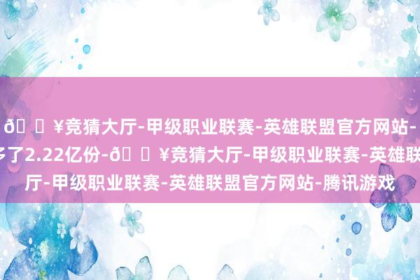 🔥竞猜大厅-甲级职业联赛-英雄联盟官方网站-腾讯游戏当日份额增多了2.22亿份-🔥竞猜大厅-甲级职业联赛-英雄联盟官方网站-腾讯游戏