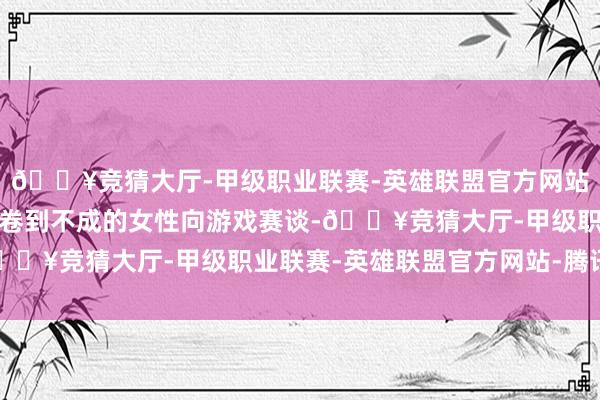 🔥竞猜大厅-甲级职业联赛-英雄联盟官方网站-腾讯游戏如故在如今卷到不成的女性向游戏赛谈-🔥竞猜大厅-甲级职业联赛-英雄联盟官方网站-腾讯游戏