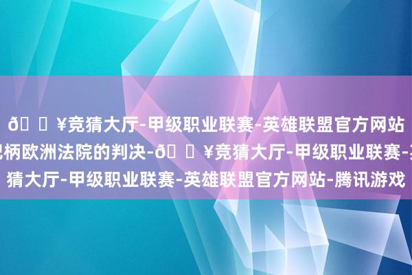 🔥竞猜大厅-甲级职业联赛-英雄联盟官方网站-腾讯游戏这是因为把柄欧洲法院的判决-🔥竞猜大厅-甲级职业联赛-英雄联盟官方网站-腾讯游戏