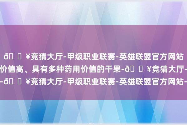 🔥竞猜大厅-甲级职业联赛-英雄联盟官方网站-腾讯游戏是一种养分价值高、具有多种药用价值的干果-🔥竞猜大厅-甲级职业联赛-英雄联盟官方网站-腾讯游戏