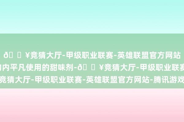 🔥竞猜大厅-甲级职业联赛-英雄联盟官方网站-腾讯游戏是巨匠鸿沟内平凡使用的甜味剂-🔥竞猜大厅-甲级职业联赛-英雄联盟官方网站-腾讯游戏