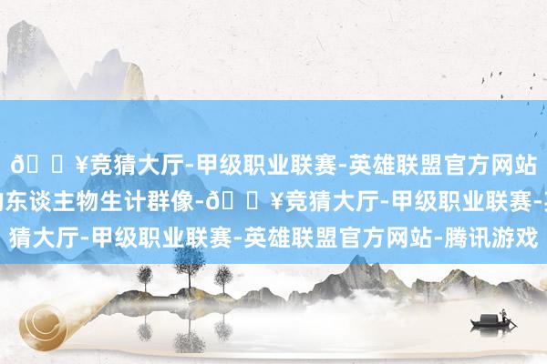 🔥竞猜大厅-甲级职业联赛-英雄联盟官方网站-腾讯游戏展现丰富的东谈主物生计群像-🔥竞猜大厅-甲级职业联赛-英雄联盟官方网站-腾讯游戏