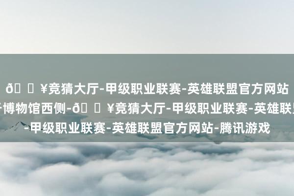 🔥竞猜大厅-甲级职业联赛-英雄联盟官方网站-腾讯游戏泊车场位于博物馆西侧-🔥竞猜大厅-甲级职业联赛-英雄联盟官方网站-腾讯游戏