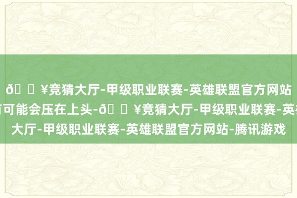 🔥竞猜大厅-甲级职业联赛-英雄联盟官方网站-腾讯游戏其他行李有可能会压在上头-🔥竞猜大厅-甲级职业联赛-英雄联盟官方网站-腾讯游戏