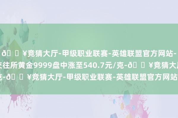 🔥竞猜大厅-甲级职业联赛-英雄联盟官方网站-腾讯游戏上海黄金交往所黄金9999盘中涨至540.7元/克-🔥竞猜大厅-甲级职业联赛-英雄联盟官方网站-腾讯游戏