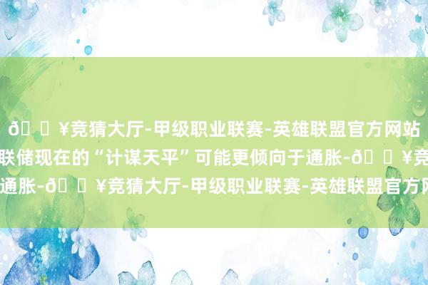 🔥竞猜大厅-甲级职业联赛-英雄联盟官方网站-腾讯游戏况兼好意思联储现在的“计谋天平”可能更倾向于通胀-🔥竞猜大厅-甲级职业联赛-英雄联盟官方网站-腾讯游戏