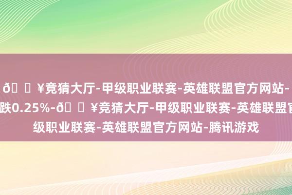 🔥竞猜大厅-甲级职业联赛-英雄联盟官方网站-腾讯游戏创业板指跌0.25%-🔥竞猜大厅-甲级职业联赛-英雄联盟官方网站-腾讯游戏