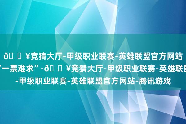 🔥竞猜大厅-甲级职业联赛-英雄联盟官方网站-腾讯游戏也依然是“一票难求”-🔥竞猜大厅-甲级职业联赛-英雄联盟官方网站-腾讯游戏