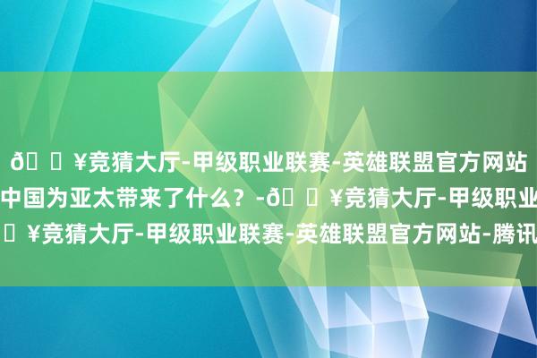 🔥竞猜大厅-甲级职业联赛-英雄联盟官方网站-腾讯游戏学习不雅｜中国为亚太带来了什么？-🔥竞猜大厅-甲级职业联赛-英雄联盟官方网站-腾讯游戏