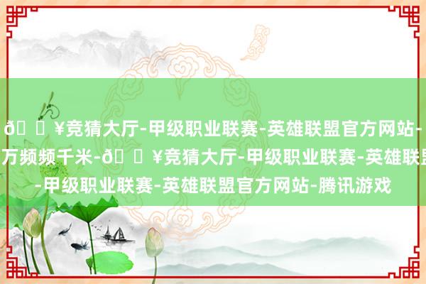 🔥竞猜大厅-甲级职业联赛-英雄联盟官方网站-腾讯游戏达到了3.15万频频千米-🔥竞猜大厅-甲级职业联赛-英雄联盟官方网站-腾讯游戏