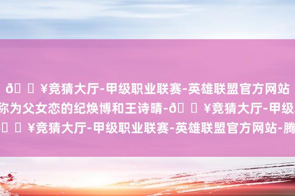 🔥竞猜大厅-甲级职业联赛-英雄联盟官方网站-腾讯游戏第3季中被称为父女恋的纪焕博和王诗晴-🔥竞猜大厅-甲级职业联赛-英雄联盟官方网站-腾讯游戏