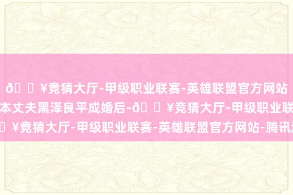 🔥竞猜大厅-甲级职业联赛-英雄联盟官方网站-腾讯游戏自从她与日本丈夫黑泽良平成婚后-🔥竞猜大厅-甲级职业联赛-英雄联盟官方网站-腾讯游戏