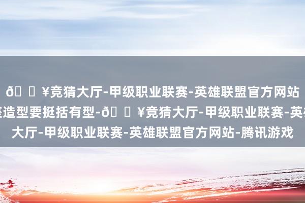 🔥竞猜大厅-甲级职业联赛-英雄联盟官方网站-腾讯游戏要道是合座造型要挺括有型-🔥竞猜大厅-甲级职业联赛-英雄联盟官方网站-腾讯游戏