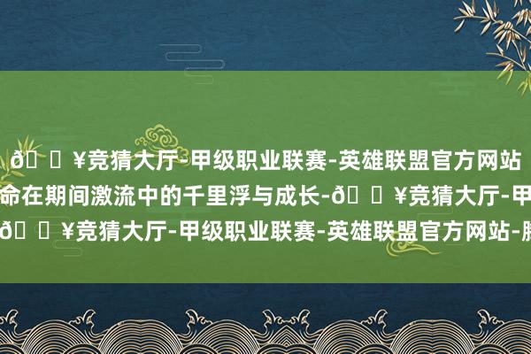 🔥竞猜大厅-甲级职业联赛-英雄联盟官方网站-腾讯游戏以及个体生命在期间激流中的千里浮与成长-🔥竞猜大厅-甲级职业联赛-英雄联盟官方网站-腾讯游戏