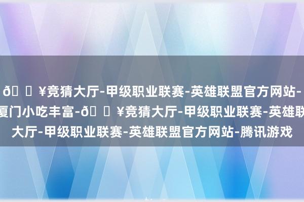 🔥竞猜大厅-甲级职业联赛-英雄联盟官方网站-腾讯游戏  餐饮：   厦门小吃丰富-🔥竞猜大厅-甲级职业联赛-英雄联盟官方网站-腾讯游戏