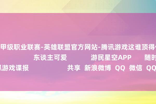 🔥竞猜大厅-甲级职业联赛-英雄联盟官方网站-腾讯游戏这谁顶得住呀！所有来望望吧！                                  东谈主可爱             游民星空APP       随时掌抓游戏谍报                     共享  新浪微博  QQ  微信  QQ空间  百度贴吧 -->            举报|保藏|               