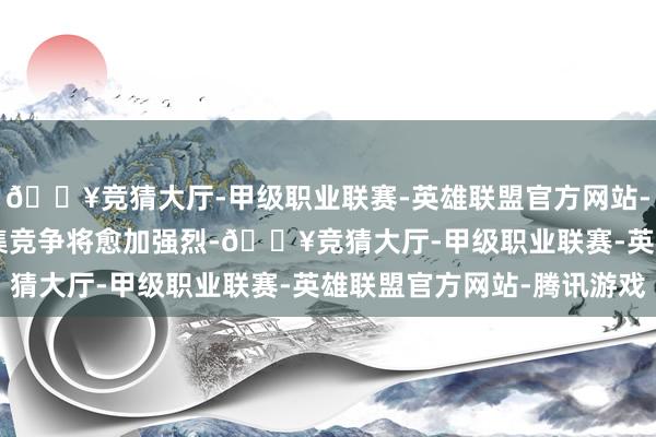 🔥竞猜大厅-甲级职业联赛-英雄联盟官方网站-腾讯游戏2025 年市集竞争将愈加强烈-🔥竞猜大厅-甲级职业联赛-英雄联盟官方网站-腾讯游戏