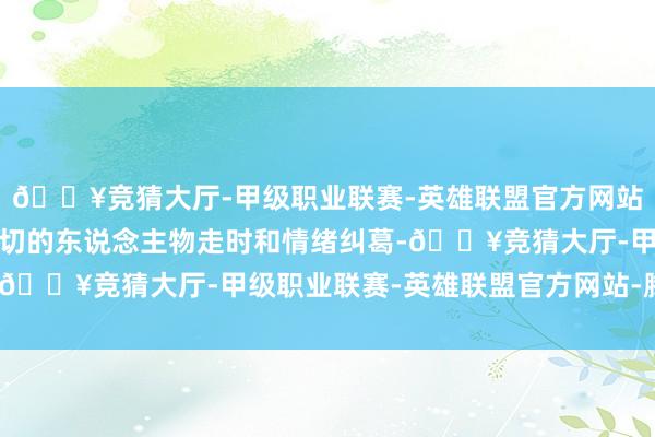 🔥竞猜大厅-甲级职业联赛-英雄联盟官方网站-腾讯游戏还融入了深切的东说念主物走时和情绪纠葛-🔥竞猜大厅-甲级职业联赛-英雄联盟官方网站-腾讯游戏