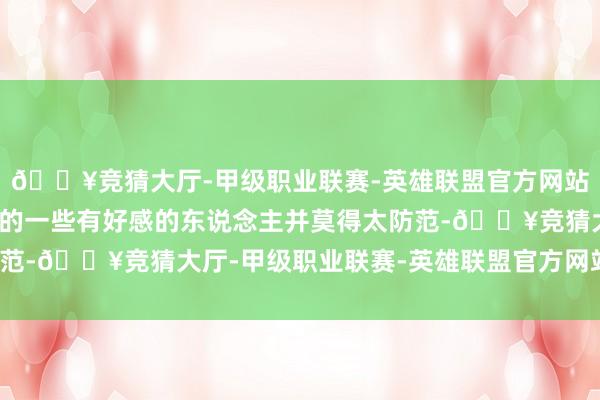 🔥竞猜大厅-甲级职业联赛-英雄联盟官方网站-腾讯游戏对咫尺出现的一些有好感的东说念主并莫得太防范-🔥竞猜大厅-甲级职业联赛-英雄联盟官方网站-腾讯游戏