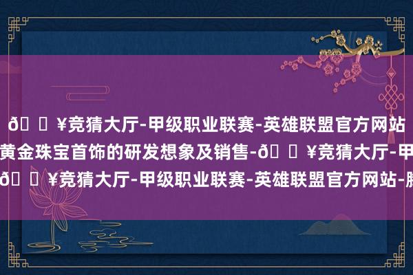 🔥竞猜大厅-甲级职业联赛-英雄联盟官方网站-腾讯游戏主交易务为黄金珠宝首饰的研发想象及销售-🔥竞猜大厅-甲级职业联赛-英雄联盟官方网站-腾讯游戏