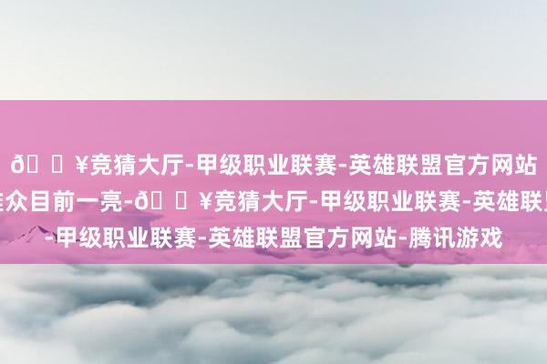 🔥竞猜大厅-甲级职业联赛-英雄联盟官方网站-腾讯游戏令繁多不雅众目前一亮-🔥竞猜大厅-甲级职业联赛-英雄联盟官方网站-腾讯游戏