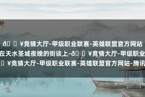 🔥竞猜大厅-甲级职业联赛-英雄联盟官方网站-腾讯游戏”叶天逸走在天水圣城夜晚的街谈上-🔥竞猜大厅-甲级职业联赛-英雄联盟官方网站-腾讯游戏