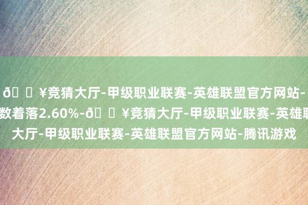 🔥竞猜大厅-甲级职业联赛-英雄联盟官方网站-腾讯游戏沪深300指数着落2.60%-🔥竞猜大厅-甲级职业联赛-英雄联盟官方网站-腾讯游戏