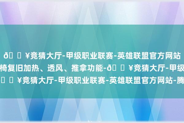 🔥竞猜大厅-甲级职业联赛-英雄联盟官方网站-腾讯游戏新车前排座椅复旧加热、透风、推拿功能-🔥竞猜大厅-甲级职业联赛-英雄联盟官方网站-腾讯游戏