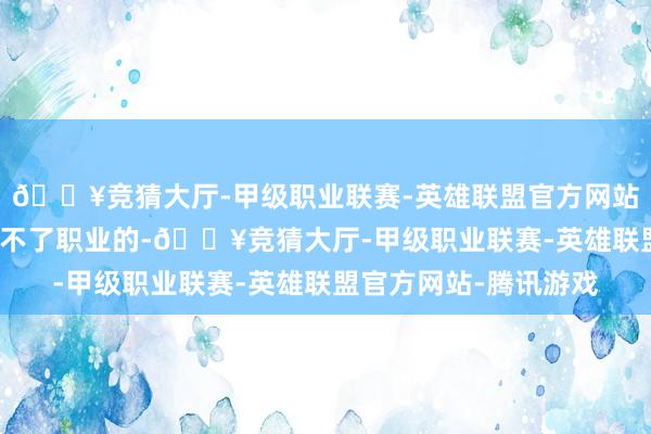 🔥竞猜大厅-甲级职业联赛-英雄联盟官方网站-腾讯游戏ON正本打不了职业的-🔥竞猜大厅-甲级职业联赛-英雄联盟官方网站-腾讯游戏