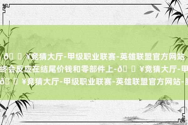 🔥竞猜大厅-甲级职业联赛-英雄联盟官方网站-腾讯游戏这些压力最终会反应在结尾价钱和零部件上-🔥竞猜大厅-甲级职业联赛-英雄联盟官方网站-腾讯游戏