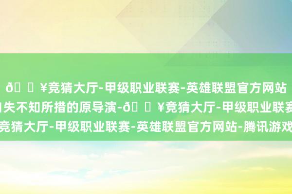 🔥竞猜大厅-甲级职业联赛-英雄联盟官方网站-腾讯游戏留住飘渺自失不知所措的原导演-🔥竞猜大厅-甲级职业联赛-英雄联盟官方网站-腾讯游戏